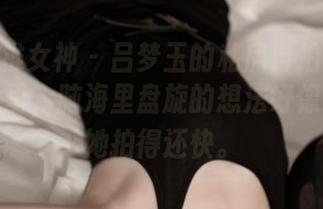 TGOD推女神 – 吕梦玉的私房自拍：在她的作品里，脑海里盘旋的想法好像跑得比她拍得还快。